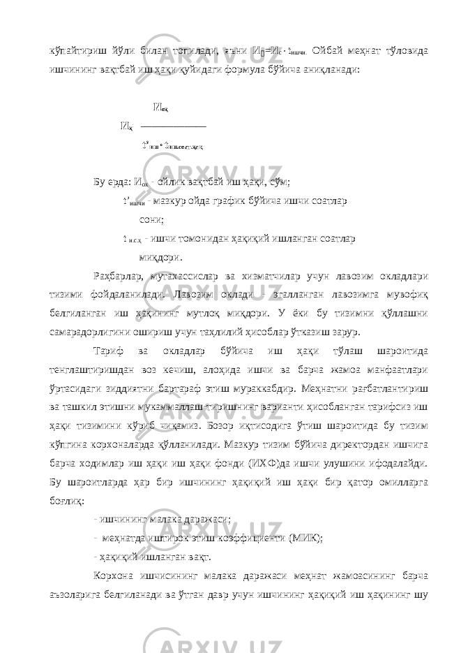 кўпайтириш йўли билан топилади, яъни И &#144; =И с  t ишчи. Ойбай меҳнат тўловида ишчининг вақтбай иш ҳақи қуйидаги формула бўйича аниқланади: И оҳ И ҳ = ——— t ’ иш  t иш.соат.ҳақ Бу ерда: И ох - ойлик вақтбай иш ҳақи, сўм; t ’ ишчи - мазкур ойда график бўйича ишчи соатлар сони; t и.с.ҳ - ишчи томонидан ҳақиқий ишланган соатлар миқдори. Раҳбарлар, мутахассислар ва хизматчилар учун лавозим окладлари тизими фойдаланилади. Лавозим оклади - эгалланган лавозимга мувофиқ белгиланган иш ҳақининг мутлоқ миқдори. У ёки бу тизимни қўллашни самарадорлигини ошириш учун таҳлилий ҳисоблар ўтказиш зарур. Тариф ва окладлар бўйича иш ҳақи тўлаш шароитида тенглаштиришдан воз кечиш, алоҳида ишчи ва барча жамоа манфаатлари ўртасидаги зиддиятни бартараф этиш мураккабдир. Меҳнатни рағбатлантириш ва ташкил этишни мукаммаллаш-тиришнинг варианти ҳисобланган тарифсиз иш ҳақи тизимини кўриб чиқамиз. Бозор иқтисодига ўтиш шароитида бу тизим кўпгина корхоналарда қўлланилади. Мазкур тизим бўйича директордан ишчига барча ходимлар иш ҳақи иш ҳақи фонди (ИХФ)да ишчи улушини ифодалайди. Бу шароитларда ҳар бир ишчининг ҳақиқий иш ҳақи бир қатор омилларга боғлиқ: - ишчининг малака даражаси; - меҳнатда иштирок этиш коэффициенти (МИК); - ҳақиқий ишланган вақт. Корхона ишчисининг малака даражаси меҳнат жамоасининг барча аъзоларига белгиланади ва ўтган давр учун ишчининг ҳақиқий иш ҳақининг шу 