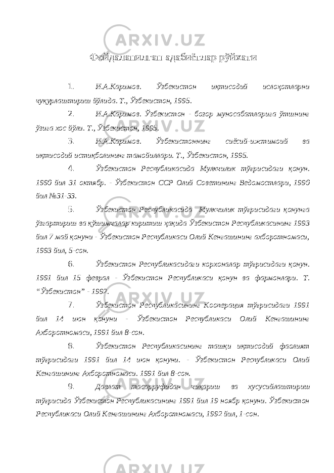 Фойдаланилган адабиётлар рўйхати 1. И.А.Каримов. Ўзбекистон иқтисодий ислоҳотларни чуқурлаштириш йўлида. Т., Ўзбекистон, 1995. 2. И.А.Каримов. Ўзбекистон - бозор муносабатларига ўтшнинг ўзига хос йўли. Т., Ўзбекистон, 1995. 3. И.А.Каримов. Ўзбекистоннинг сиёсий-ижтимоий ва иқтисодий истиқболининг тамойиллари. Т., Ўзбекистон, 1995. 4. Ўзбекистон Республикасида Мулкчилик тўғрисидаги қонун. 1990 йил 31 октябр. - Ўзбекистон ССР Олий Советининг Ведомостлари, 1990 йил №31-33. 5. Ўзбекистон Республикасида Мулкчилик тўғрисидаги қонунга ўзгартириш ва қўшимчалар киритиш ҳақида Ўзбекистон Республикасининг 1993 йил 7 май қонуни - Ўзбекистон Республикаси Олий Кенгашининг ахборотномаси, 1993 йил, 5-сон. 6. Ўзбекистон Республикасидаги корхоналар тўғрисидаги қонун. 1991 йил 15 феврал - Ўзбекистон Республикаси қонун ва фармонлари. Т. “Ўзбекистон” - 1992. 7. Ўзбекистон Республикасининг Кооперация тўғрисидаги 1991 йил 14 июн қонуни - Ўзбекистон Республикаси Олий Кенгашининг Ахборотномаси, 1991 йил 8-сон. 8. Ўзбекистон Республикасининг ташқи иқтисодий фаолият тўғрисидаги 1991 йил 14 июн қонуни. - Ўзбекистон Республикаси Олий Кенгашининг Ахборотномаси. 1991 йил 8-сон. 9. Давлат тасарруфидан чиқариш ва хусусийлаштириш тўғрисида Ўзбекистон Республикасининг 1991 йил 19 ноябр қонуни. Ўзбекистон Республикаси Олий Кенгашининг Ахборотномаси, 1992 йил, 1-сон. 