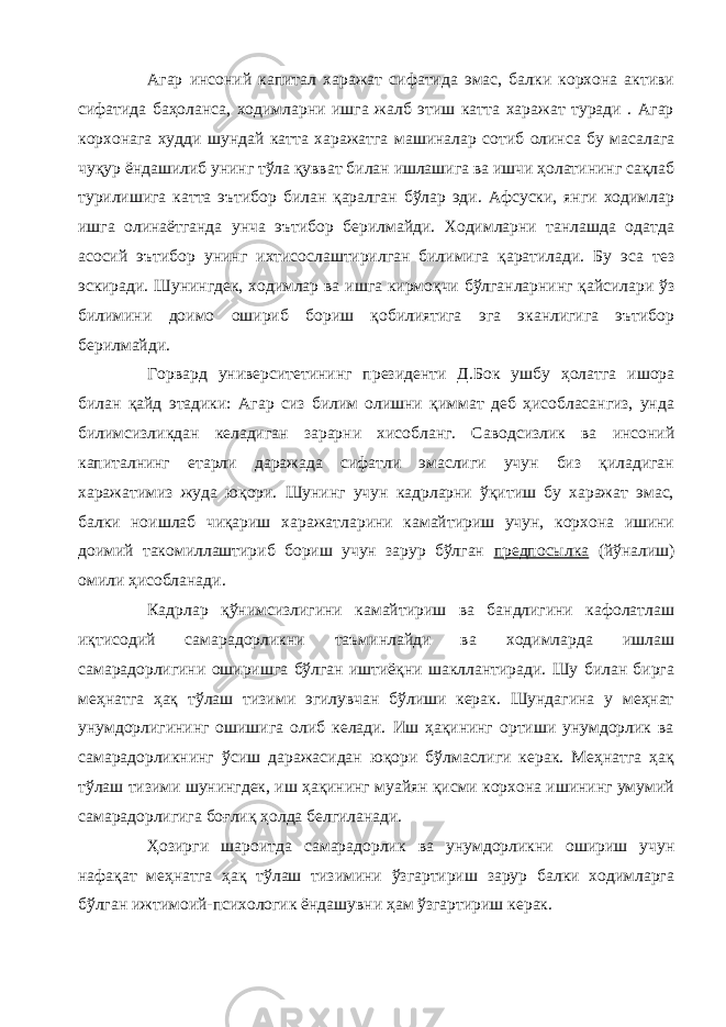 Агар инсоний капитал харажат сифатида эмас, балки корхона активи сифатида баҳоланса, ходимларни ишга жалб этиш катта харажат туради . Агар корхонага худди шундай катта харажатга машиналар сотиб олинса бу масалага чуқур ёндашилиб унинг тўла қувват билан ишлашига ва ишчи ҳолатининг сақлаб турилишига катта эътибор билан қаралган бўлар эди. Афсуски, янги ходимлар ишга олинаётганда унча эътибор берилмайди. Ходимларни танлашда одатда асосий эътибор унинг ихтисослаштирилган билимига қаратилади. Бу эса тез эскиради. Шунингдек, ходимлар ва ишга кирмоқчи бўлганларнинг қайсилари ўз билимини доимо ошириб бориш қобилиятига эга эканлигига эътибор берилмайди. Горвард университетининг президенти Д.Бок ушбу ҳолатга ишора билан қайд этадики: Агар сиз билим олишни қиммат деб ҳисобласангиз, унда билимсизликдан келадиган зарарни хисобланг. Саводсизлик ва инсоний капиталнинг етарли даражада сифатли эмаслиги учун биз қиладиган харажатимиз жуда юқори. Шунинг учун кадрларни ўқитиш бу харажат эмас, балки ноишлаб чиқариш харажатларини камайтириш учун, корхона ишини доимий такомиллаштириб бориш учун зарур бўлган предпосылка (йўналиш) омили ҳисобланади. Кадрлар қўнимсизлигини камайтириш ва бандлигини кафолатлаш иқтисодий самарадорликни таъминлайди ва ходимларда ишлаш самарадорлигини оширишга бўлган иштиёқни шакллантиради. Шу билан бирга меҳнатга ҳақ тўлаш тизими эгилувчан бўлиши керак. Шундагина у меҳнат унумдорлигининг ошишига олиб келади. Иш ҳақининг ортиши унумдорлик ва самарадорликнинг ўсиш даражасидан юқори бўлмаслиги керак. Меҳнатга ҳақ тўлаш тизими шунингдек, иш ҳақининг муайян қисми корхона ишининг умумий самарадорлигига боғлиқ ҳолда белгиланади. Ҳозирги шароитда самарадорлик ва унумдорликни ошириш учун нафақат меҳнатга ҳақ тўлаш тизимини ўзгартириш зарур балки ходимларга бўлган ижтимоий-психологик ёндашувни ҳам ўзгартириш керак. 