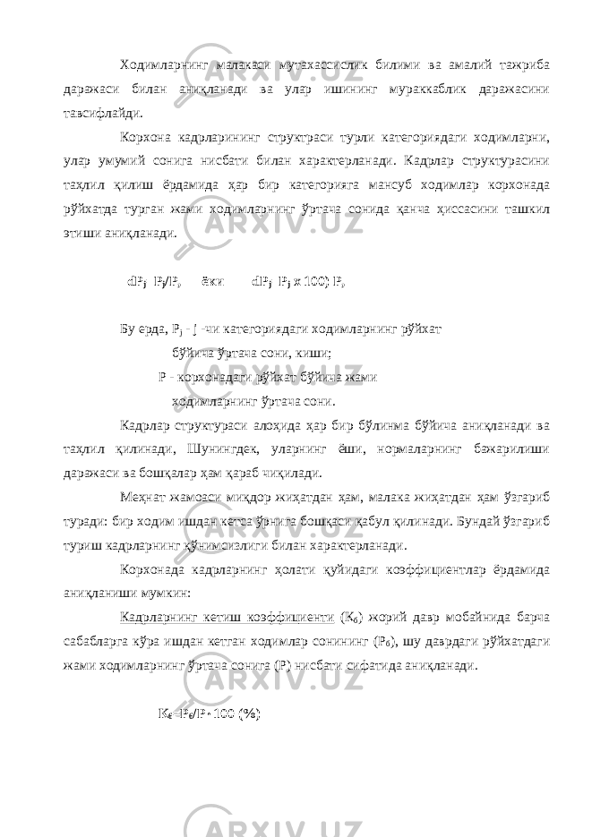 Ходимларнинг малакаси мутахассислик билими ва амалий тажриба даражаси билан аниқланади ва улар ишининг мураккаблик даражасини тавсифлайди. Корхона кадрларининг структраси турли категориядаги ходимларни, улар умумий сонига нисбати билан характерланади. Кадрлар структурасини таҳлил қилиш ёрдамида ҳар бир категорияга мансуб ходимлар корхонада рўйхатда турган жами ходимларнинг ўртача сонида қанча ҳиссасини ташкил этиши аниқланади. dP j = P j /Р, ёки dP j = P j х 100) Р, Бу ерда, P j - j -чи категориядаги ходимларнинг рўйхат бўйича ўртача сони, киши; Р - корхонадаги рўйхат бўйича жами ходимларнинг ўртача сони. Кадрлар структураси алоҳида ҳар бир бўлинма бўйича аниқланади ва таҳлил қилинади, Шунингдек, уларнинг ёши, нормаларнинг бажарилиши даражаси ва бошқалар ҳам қараб чиқилади. Меҳнат жамоаси миқдор жиҳатдан ҳам, малака жиҳатдан ҳам ўзгариб туради: бир ходим ишдан кетса ўрнига бошқаси қабул қилинади. Бундай ўзгариб туриш кадрларнинг қўнимсизлиги билан характерланади. Корхонада кадрларнинг ҳолати қуйидаги коэффициентлар ёрдамида аниқланиши мумкин: Кадрларнинг кетиш коэффициенти (К б ) жорий давр мобайнида барча сабабларга кўра ишдан кетган ходимлар сонининг (Р б ), шу даврдаги рўйхатдаги жами ходимларнинг ўртача сонига (Р) нисбати сифатида аниқланади. К б =Р б /Р  100 (%) 