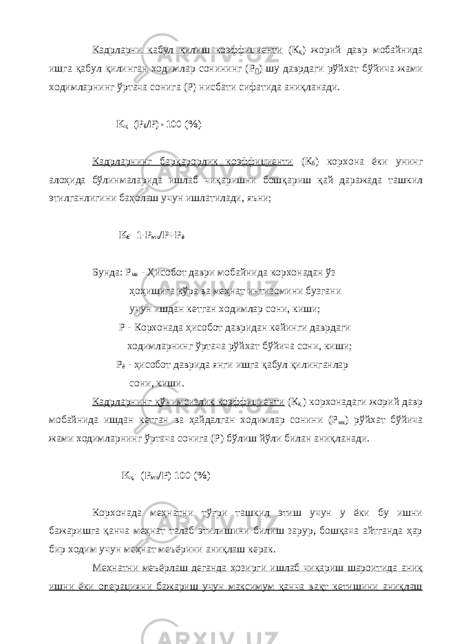 Кадрларни қабул қилиш коэффициенти (К қ ) жорий давр мобайнида ишга қабул қилинган ходимлар сонининг (Р &#144; ) шу даврдаги рўйхат бўйича жами ходимларнинг ўртача сонига (Р) нисбати сифатида аниқланади. К қ =(Р š / P )  100 (%) Кадрларнинг барқарорлик коэффициенти (К б ) корхона ёки унинг алоҳида бўлинмаларида ишлаб чиқаришни бошқариш қай даражада ташкил этилганлигини баҳолаш учун ишлатилади, яъни; К б =1-Р мк /Р+Р ê Бунда: Р мк - Ҳисобот даври мобайнида корхонадан ўз ҳоҳишига кўра ва меҳнат интизомини бузгани учун ишдан кетган ходимлар сони, киши; Р - Корхонада ҳисобот давридан кейинги даврдаги ходимларнинг ўртача рўйхат бўйича сони, киши; Р ê - ҳисобот даврида янги ишга қабул қилинганлар сони, киши. Кадрларнинг қўнимсизлик коэффициенти (К қ. ) корхонадаги жорий давр мобайнида ишдан кетган ва ҳайдалган ходимлар сонини (Р мк ) рўйхат бўйича жами ходимларнинг ўртача сонига (Р) бўлиш йўли билан аниқланади. К қ. =(Р мк /Р) 100 (%) Корхонада меҳнатни тўғри ташкил этиш учун у ёки бу ишни бажаришга қанча меҳнат талаб этилишини билиш зарур, бошқача айтганда ҳар бир ходим учун меҳнат меъёрини аниқлаш керак. Меҳнатни меъёрлаш деганда ҳозирги ишлаб чиқариш шароитида аниқ ишни ёки операцияни бажариш учун максимум қанча вақт кетишини аниқлаш 