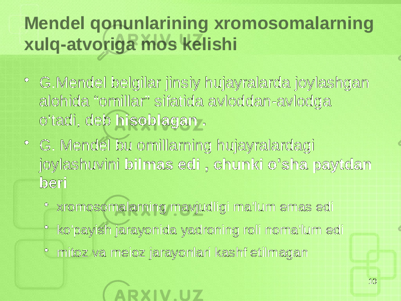 Mendel qonunlarining xromosomalarning xulq-atvoriga mos kelishi • G.Mendel belgilar jinsiy hujayralarda joylashgan alohida “omillar” sifatida avloddan-avlodga o‘tadi, deb hisoblagan . • G. Mendel bu omillarning hujayralardagi joylashuvini bilmas edi , chunki o&#39;sha paytdan beri • xromosomalarning mavjudligi ma&#39;lum emas edi • ko&#39;payish jarayonida yadroning roli noma&#39;lum edi • mitoz va meioz jarayonlari kashf etilmagan 10 