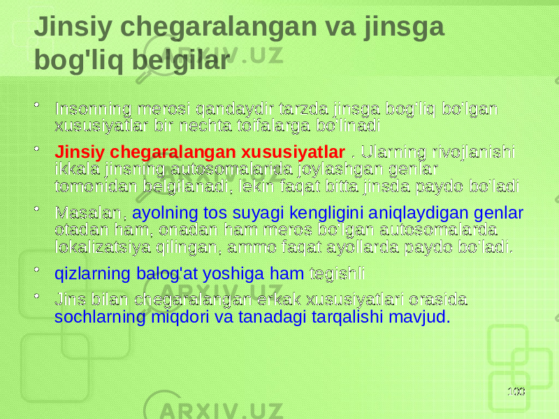 Jinsiy chegaralangan va jinsga bog&#39;liq belgilar • Insonning merosi qandaydir tarzda jinsga bog&#39;liq bo&#39;lgan xususiyatlar bir nechta toifalarga bo&#39;linadi • Jinsiy chegaralangan xususiyatlar . Ularning rivojlanishi ikkala jinsning autosomalarida joylashgan genlar tomonidan belgilanadi, lekin faqat bitta jinsda paydo bo&#39;ladi • Masalan, ayolning tos suyagi kengligini aniqlaydigan genlar otadan ham, onadan ham meros bo&#39;lgan autosomalarda lokalizatsiya qilingan, ammo faqat ayollarda paydo bo&#39;ladi. • qizlarning balog&#39;at yoshiga ham tegishli • Jins bilan chegaralangan erkak xususiyatlari orasida sochlarning miqdori va tanadagi tarqalishi mavjud. 100 