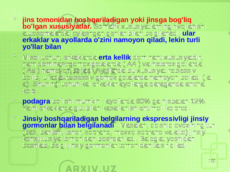 • jins tomonidan boshqariladigan yoki jinsga bog&#39;liq bo&#39;lgan xususiyatlar. Somatik xususiyatlarning rivojlanishi autosomalarda joylashgan genlar bilan belgilanadi, ular erkaklar va ayollarda o&#39;zini namoyon qiladi, lekin turli yo&#39;llar bilan • Misol uchun, erkaklarda erta kellik dominant xususiyatdir, ham dominant gomozigotalarda ( AA ) va heterozigotlarda ( Aa ) namoyon bo&#39;ladi. Ayollarda bu xususiyat retsessiv bo&#39;lib, u faqat retsessiv gomozigotalarda namoyon bo&#39;ladi ( a a). Shuning uchun kal erkaklar ayollarga qaraganda ancha ko&#39;p. • podagra bo&#39;lishi mumkin : ayollarda 80% ga nisbatan 12%. Ya&#39;ni erkaklarda gut bilan kasallanish ehtimoli ko&#39;proq. • Jinsiy boshqariladigan belgilarning ekspressivligi jinsiy gormonlar bilan belgilanadi . Masalan, qo&#39;shiq ovozining turi (bas, bariton, tenor, soprano, mezzo-soprano va alto) jinsiy konstitutsiya tomonidan boshqariladi. Balog&#39;at yoshidan boshlab, belgi jinsiy gormonlar tomonidan ta&#39;sir qiladi 101 