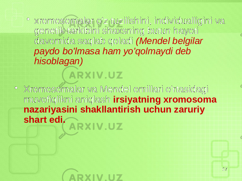 • xromosomalar o&#39;z tuzilishini, individualligini va genetik tarkibini shaxsning butun hayoti davomida saqlab qoladi (Mendel belgilar paydo bo&#39;lmasa ham yo&#39;qolmaydi deb hisoblagan) • Xromosomalar va Mendel omillari o&#39;rtasidagi muvofiqlikni aniqlash irsiyatning xromosoma nazariyasini shakllantirish uchun zaruriy shart edi. 17 