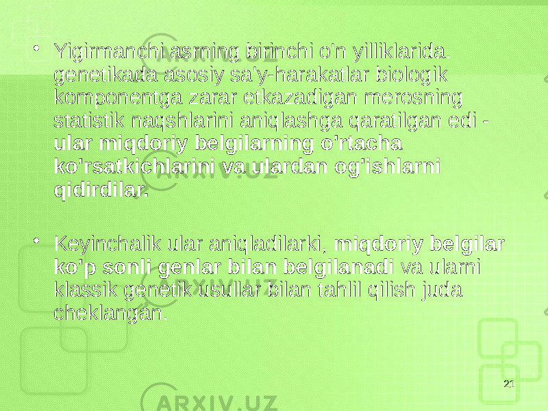 • Yigirmanchi asrning birinchi o&#39;n yilliklarida. genetikada asosiy sa&#39;y-harakatlar biologik komponentga zarar etkazadigan merosning statistik naqshlarini aniqlashga qaratilgan edi - ular miqdoriy belgilarning o&#39;rtacha ko&#39;rsatkichlarini va ulardan og&#39;ishlarni qidirdilar. • Keyinchalik ular aniqladilarki, miqdoriy belgilar ko&#39;p sonli genlar bilan belgilanadi va ularni klassik genetik usullar bilan tahlil qilish juda cheklangan. 21 