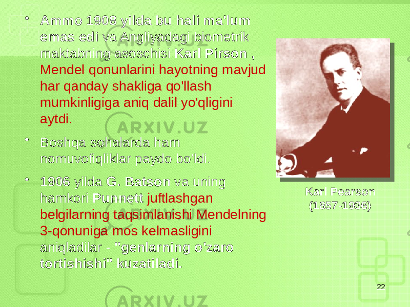 • Ammo 1908 yilda bu hali ma&#39;lum emas edi va Angliyadagi biometrik maktabning asoschisi Karl Pirson , Mendel qonunlarini hayotning mavjud har qanday shakliga qo&#39;llash mumkinligiga aniq dalil yo&#39;qligini aytdi. • Boshqa sohalarda ham nomuvofiqliklar paydo bo&#39;ldi. • 1906 yilda G. Batson va uning hamkori Punnett juftlashgan belgilarning taqsimlanishi Mendelning 3-qonuniga mos kelmasligini aniqladilar - &#34;genlarning o&#39;zaro tortishishi&#34; kuzatiladi. 22Karl Pearson (1857-1936) 