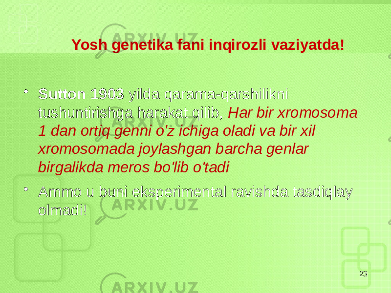  Yosh genetika fani inqirozli vaziyatda! • Sutton 1903 yilda qarama-qarshilikni tushuntirishga harakat qilib, Har bir xromosoma 1 dan ortiq genni o&#39;z ichiga oladi va bir xil xromosomada joylashgan barcha genlar birgalikda meros bo&#39;lib o&#39;tadi • Ammo u buni eksperimental ravishda tasdiqlay olmadi! 23 