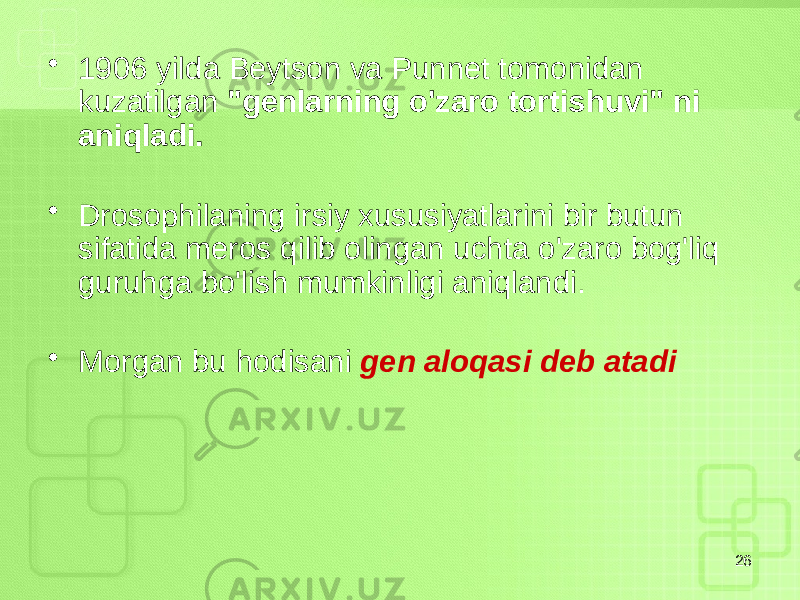 • 1906 yilda Beytson va Punnet tomonidan kuzatilgan &#34;genlarning o&#39;zaro tortishuvi&#34; ni aniqladi. • Drosophilaning irsiy xususiyatlarini bir butun sifatida meros qilib olingan uchta o&#39;zaro bog&#39;liq guruhga bo&#39;lish mumkinligi aniqlandi. • Morgan bu hodisani gen aloqasi deb atadi 26 