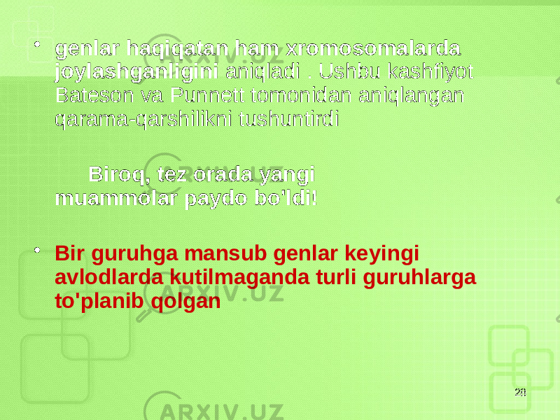 • genlar haqiqatan ham xromosomalarda joylashganligini aniqladi . Ushbu kashfiyot Bateson va Punnett tomonidan aniqlangan qarama-qarshilikni tushuntirdi Biroq, tez orada yangi muammolar paydo bo&#39;ldi! • Bir guruhga mansub genlar keyingi avlodlarda kutilmaganda turli guruhlarga to&#39;planib qolgan 28 