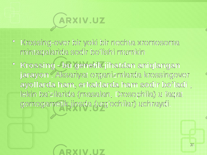 • Krossing-over bir yoki bir nechta xromosoma mintaqalarida sodir bo&#39;lishi mumkin • Krossing - bu genetik jihatdan aniqlangan jarayon . Aksariyat organizmlarda krossingover ayollarda ham, erkaklarda ham sodir bo&#39;ladi , lekin ba&#39;zilarida (masalan, Drosophila) u faqat gomogametik jinsda (urg&#39;ochilar) uchraydi. 31 