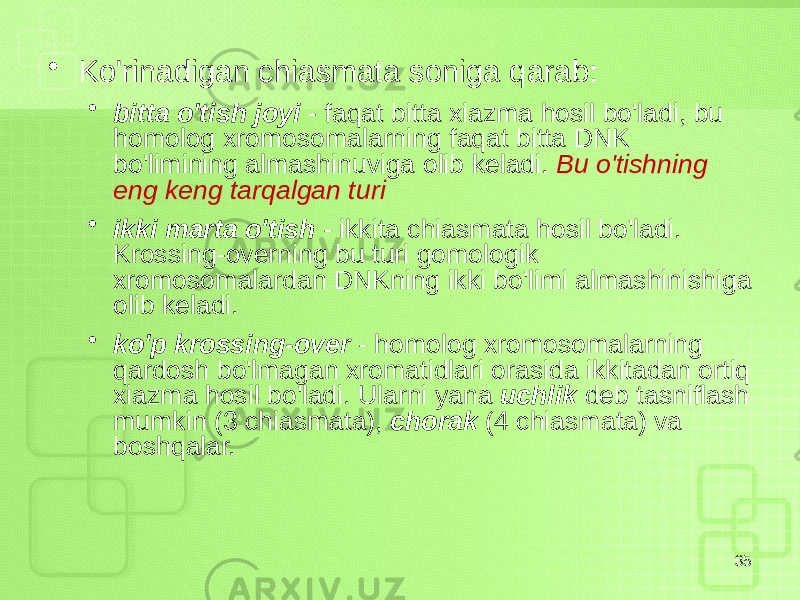 • Ko&#39;rinadigan chiasmata soniga qarab: • bitta o&#39;tish joyi - faqat bitta xiazma hosil bo&#39;ladi, bu homolog xromosomalarning faqat bitta DNK bo&#39;limining almashinuviga olib keladi. Bu o&#39;tishning eng keng tarqalgan turi • ikki marta o&#39;tish - ikkita chiasmata hosil bo&#39;ladi. Krossing-overning bu turi gomologik xromosomalardan DNKning ikki bo&#39;limi almashinishiga olib keladi. • ko&#39;p krossing-over - homolog xromosomalarning qardosh bo&#39;lmagan xromatidlari orasida ikkitadan ortiq xiazma hosil bo&#39;ladi. Ularni yana uchlik deb tasniflash mumkin (3 chiasmata), chorak (4 chiasmata) va boshqalar. 35 