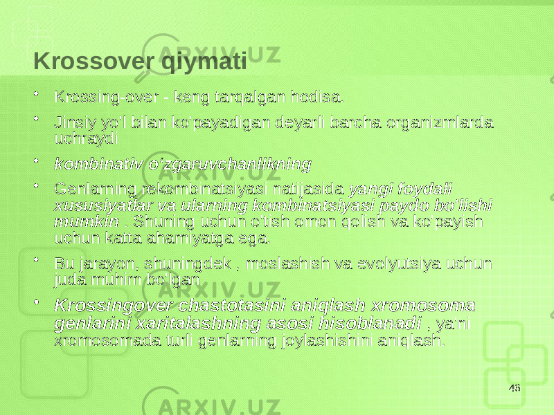 Krossover qiymati • Krossing-over - keng tarqalgan hodisa. • Jinsiy yo&#39;l bilan ko&#39;payadigan deyarli barcha organizmlarda uchraydi • kombinativ oʻzgaruvchanlikning • Genlarning rekombinatsiyasi natijasida yangi foydali xususiyatlar va ularning kombinatsiyasi paydo bo&#39;lishi mumkin . Shuning uchun o&#39;tish omon qolish va ko&#39;payish uchun katta ahamiyatga ega. • Bu jarayon, shuningdek , moslashish va evolyutsiya uchun juda muhim bo&#39;lgan • Krossingover chastotasini aniqlash xromosoma genlarini xaritalashning asosi hisoblanadi , ya&#39;ni xromosomada turli genlarning joylashishini aniqlash. 46 