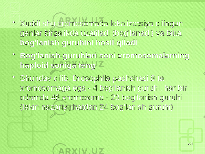 • Xuddi shu xromosomada lokalizatsiya qilingan genlar birgalikda uzatiladi (bog&#39;lanadi) va bitta bog&#39;lanish guruhini hosil qiladi • Bog&#39;lanish guruhlari soni xromosomalarning haploid soniga teng • Shunday qilib, Drosophila pashshasi 8 ta xromosomaga ega - 4 bog&#39;lanish guruhi, har bir odamda 46 xromosoma - 23 bog&#39;lanish guruhi (lekin nazariy jihatdan 24 bog&#39;lanish guruhi) 48 