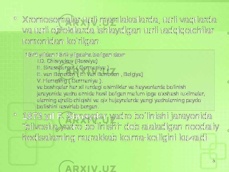 • Xromosomalar turli mamlakatlarda, turli vaqtlarda va turli ob&#39;ektlarda ishlaydigan turli tadqiqotchilar tomonidan ko&#39;rilgan. • 1873 yil F. Shnayder yadro boʻlinishi jarayonida “bilvosita yadro boʻlinishi” deb ataladigan noodatiy hodisalarning murakkab ketma-ketligini kuzatdi. 51874 yildan 1879 yilgacha bo&#39;lgan davr I.D. Chistyakov (Rossiya) E. Strassburger ( Germaniya ). E. van Beneden ( E. Van Beneden , Belgiya) V. Flemming ( Germaniya ). va boshqalar har xil turdagi o&#39;simliklar va hayvonlarda bo&#39;linish jarayonida yadro o&#39;rnida hosil bo&#39;lgan ma&#39;lum ipga o&#39;xshash tuzilmalar, ularning ajralib chiqishi va qiz hujayralarda yangi yadrolarning paydo bo&#39;lishini tasvirlab bergan. 