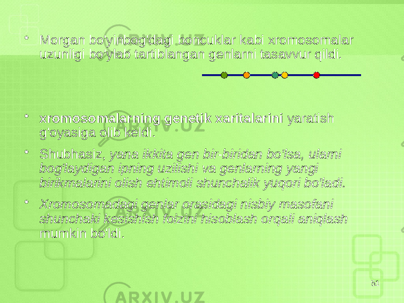 • Morgan bo&#39;yinbog&#39;dagi boncuklar kabi xromosomalar uzunligi bo&#39;ylab tartiblangan genlarni tasavvur qildi. • xromosomalarning genetik xaritalarini yaratish g&#39;oyasiga olib keldi. • Shubhasiz, yana ikkita gen bir-biridan bo&#39;lsa, ularni bog&#39;laydigan ipning uzilishi va genlarning yangi birikmalarini olish ehtimoli shunchalik yuqori bo&#39;ladi. • Xromosomadagi genlar orasidagi nisbiy masofani shunchaki kesishish foizini hisoblash orqali aniqlash mumkin bo&#39;ldi. 51 