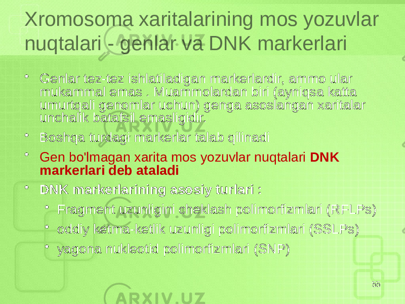 Xromosoma xaritalarining mos yozuvlar nuqtalari - genlar va DNK markerlari • Genlar tez-tez ishlatiladigan markerlardir, ammo ular mukammal emas . Muammolardan biri (ayniqsa katta umurtqali genomlar uchun) genga asoslangan xaritalar unchalik batafsil emasligidir. • Boshqa turdagi markerlar talab qilinadi • Gen bo&#39;lmagan xarita mos yozuvlar nuqtalari DNK markerlari deb ataladi • DNK markerlarining asosiy turlari : • Fragment uzunligini cheklash polimorfizmlari (RFLPs) • oddiy ketma-ketlik uzunligi polimorfizmlari (SSLPs) • yagona nukleotid polimorfizmlari (SNP) 55 