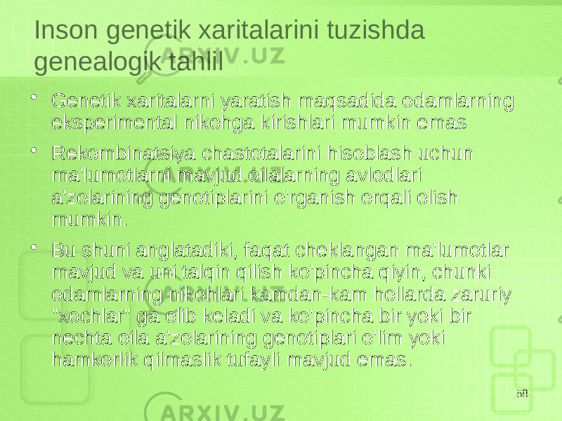 Inson genetik xaritalarini tuzishda genealogik tahlil • Genetik xaritalarni yaratish maqsadida odamlarning eksperimental nikohga kirishlari mumkin emas • Rekombinatsiya chastotalarini hisoblash uchun ma&#39;lumotlarni mavjud oilalarning avlodlari a&#39;zolarining genotiplarini o&#39;rganish orqali olish mumkin. • Bu shuni anglatadiki, faqat cheklangan ma&#39;lumotlar mavjud va uni talqin qilish ko&#39;pincha qiyin, chunki odamlarning nikohlari kamdan-kam hollarda zaruriy &#34;xochlar&#34; ga olib keladi va ko&#39;pincha bir yoki bir nechta oila a&#39;zolarining genotiplari o&#39;lim yoki hamkorlik qilmaslik tufayli mavjud emas. 58 