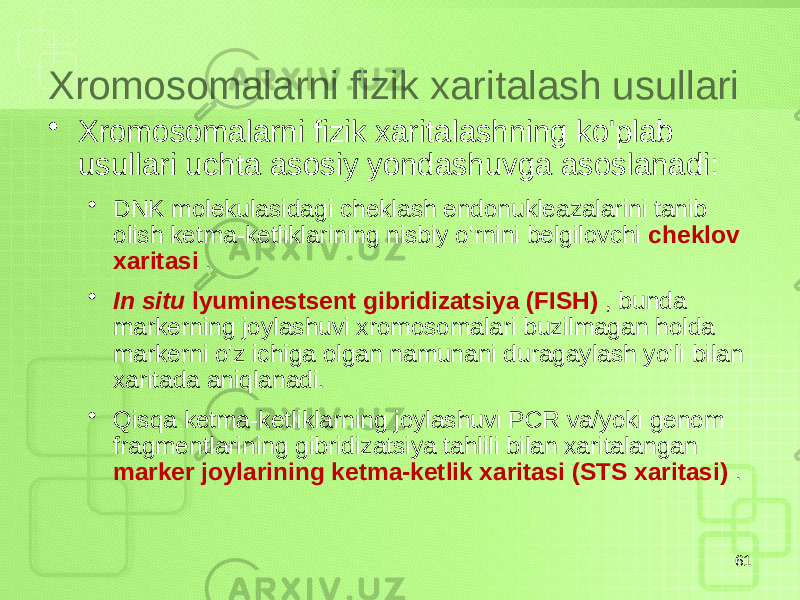 Xromosomalarni fizik xaritalash usullari • Xromosomalarni fizik xaritalashning ko&#39;plab usullari uchta asosiy yondashuvga asoslanadi: • DNK molekulasidagi cheklash endonukleazalarini tanib olish ketma-ketliklarining nisbiy o&#39;rnini belgilovchi cheklov xaritasi . • In situ lyuminestsent gibridizatsiya (FISH) , bunda markerning joylashuvi xromosomalari buzilmagan holda markerni o&#39;z ichiga olgan namunani duragaylash yo&#39;li bilan xaritada aniqlanadi. • Qisqa ketma-ketliklarning joylashuvi PCR va/yoki genom fragmentlarining gibridizatsiya tahlili bilan xaritalangan marker joylarining ketma-ketlik xaritasi (STS xaritasi) . 61 