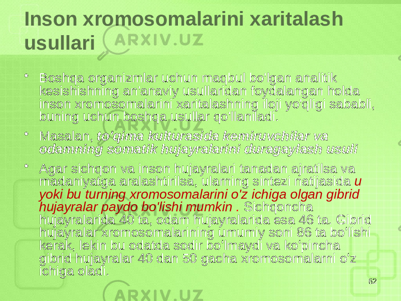 Inson xromosomalarini xaritalash usullari • Boshqa organizmlar uchun maqbul bo&#39;lgan analitik kesishishning an&#39;anaviy usullaridan foydalangan holda inson xromosomalarini xaritalashning iloji yo&#39;qligi sababli, buning uchun boshqa usullar qo&#39;llaniladi. • Masalan, to&#39;qima kulturasida kemiruvchilar va odamning somatik hujayralarini duragaylash usuli • Agar sichqon va inson hujayralari tanadan ajratilsa va madaniyatga aralashtirilsa, ularning sintezi natijasida u yoki bu turning xromosomalarini o&#39;z ichiga olgan gibrid hujayralar paydo bo&#39;lishi mumkin . Sichqoncha hujayralarida 40 ta, odam hujayralarida esa 46 ta. Gibrid hujayralar xromosomalarining umumiy soni 86 ta boʻlishi kerak, lekin bu odatda sodir boʻlmaydi va koʻpincha gibrid hujayralar 40 dan 50 gacha xromosomalarni oʻz ichiga oladi. 62 