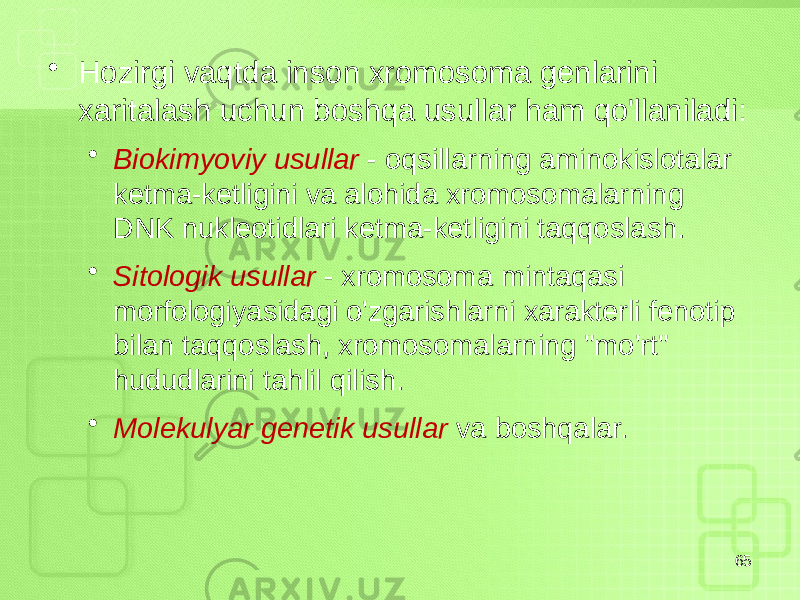 • Hozirgi vaqtda inson xromosoma genlarini xaritalash uchun boshqa usullar ham qo&#39;llaniladi: • Biokimyoviy usullar - oqsillarning aminokislotalar ketma-ketligini va alohida xromosomalarning DNK nukleotidlari ketma-ketligini taqqoslash. • Sitologik usullar - xromosoma mintaqasi morfologiyasidagi o&#39;zgarishlarni xarakterli fenotip bilan taqqoslash, xromosomalarning &#34;mo&#39;rt&#34; hududlarini tahlil qilish. • Molekulyar genetik usullar va boshqalar. 65 