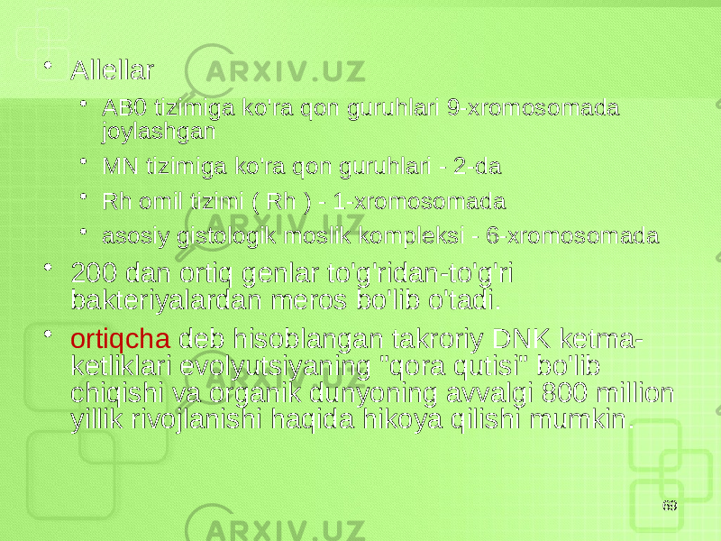 • Allellar • AB0 tizimiga ko&#39;ra qon guruhlari 9-xromosomada joylashgan • MN tizimiga ko&#39;ra qon guruhlari - 2-da • Rh omil tizimi ( Rh ) - 1-xromosomada • asosiy gistologik moslik kompleksi - 6-xromosomada • 200 dan ortiq genlar to&#39;g&#39;ridan-to&#39;g&#39;ri bakteriyalardan meros bo&#39;lib o&#39;tadi. • ortiqcha deb hisoblangan takroriy DNK ketma- ketliklari evolyutsiyaning &#34;qora qutisi&#34; bo&#39;lib chiqishi va organik dunyoning avvalgi 800 million yillik rivojlanishi haqida hikoya qilishi mumkin. 69 