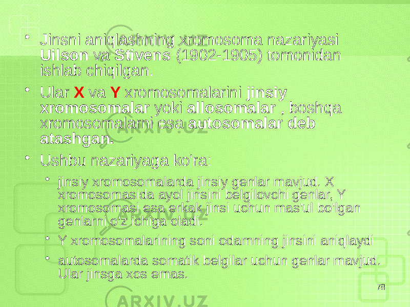 • Jinsni aniqlashning xromosoma nazariyasi Uilson va Stivens (1902-1905) tomonidan ishlab chiqilgan. • Ular X va Y xromosomalarini jinsiy xromosomalar yoki allosomalar , boshqa xromosomalarni esa autosomalar deb atashgan. • Ushbu nazariyaga ko&#39;ra: • jinsiy xromosomalarda jinsiy genlar mavjud. X xromosomasida ayol jinsini belgilovchi genlar, Y xromosomasi esa erkak jinsi uchun mas&#39;ul bo&#39;lgan genlarni o&#39;z ichiga oladi. • Y xromosomalarining soni odamning jinsini aniqlaydi • autosomalarda somatik belgilar uchun genlar mavjud. Ular jinsga xos emas. 78 