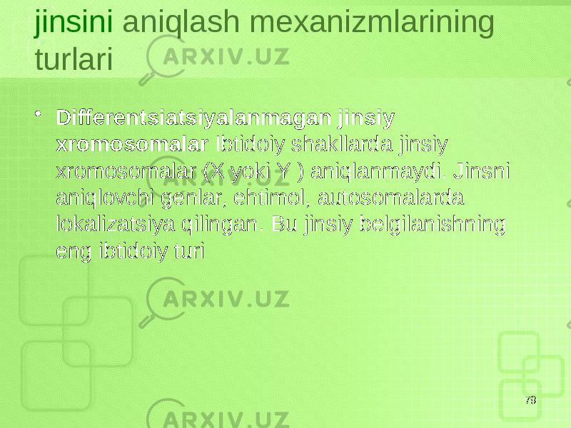 jinsini aniqlash mexanizmlarining turlari • Differentsiatsiyalanmagan jinsiy xromosomalar Ibtidoiy shakllarda jinsiy xromosomalar (X yoki Y ) aniqlanmaydi. Jinsni aniqlovchi genlar, ehtimol, autosomalarda lokalizatsiya qilingan. Bu jinsiy belgilanishning eng ibtidoiy turi 79 