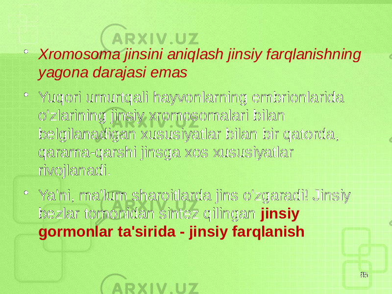 • Xromosoma jinsini aniqlash jinsiy farqlanishning yagona darajasi emas • Yuqori umurtqali hayvonlarning embrionlarida o&#39;zlarining jinsiy xromosomalari bilan belgilanadigan xususiyatlar bilan bir qatorda, qarama-qarshi jinsga xos xususiyatlar rivojlanadi. • Ya&#39;ni, ma&#39;lum sharoitlarda jins o&#39;zgaradi! Jinsiy bezlar tomonidan sintez qilingan jinsiy gormonlar ta&#39;sirida - jinsiy farqlanish 85 