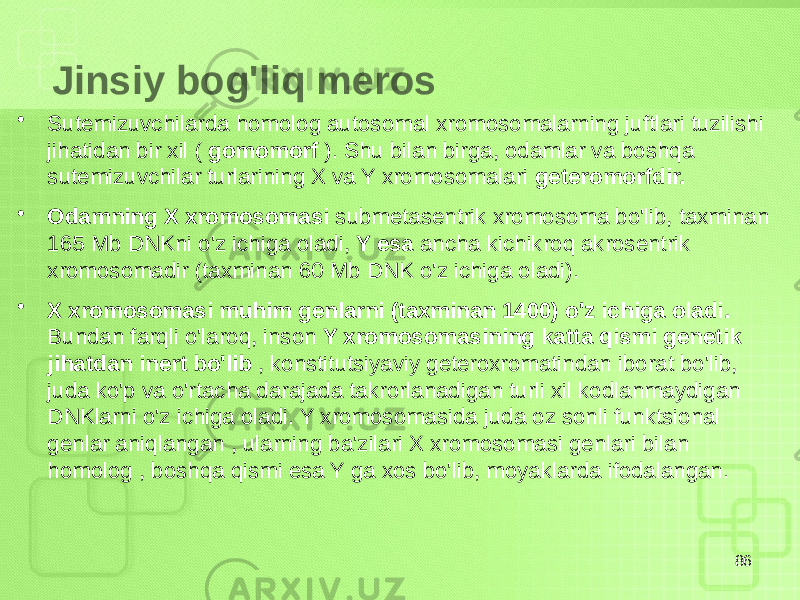 Jinsiy bog&#39;liq meros • Sutemizuvchilarda homolog autosomal xromosomalarning juftlari tuzilishi jihatidan bir xil ( gomomorf ). Shu bilan birga, odamlar va boshqa sutemizuvchilar turlarining X va Y xromosomalari geteromorfdir. • Odamning X xromosomasi submetasentrik xromosoma bo&#39;lib, taxminan 165 Mb DNKni o&#39;z ichiga oladi, Y esa ancha kichikroq akrosentrik xromosomadir (taxminan 60 Mb DNK o&#39;z ichiga oladi). • X xromosomasi muhim genlarni (taxminan 1400) o&#39;z ichiga oladi. Bundan farqli o&#39;laroq, inson Y xromosomasining katta qismi genetik jihatdan inert bo&#39;lib , konstitutsiyaviy geteroxromatindan iborat bo&#39;lib, juda ko&#39;p va o&#39;rtacha darajada takrorlanadigan turli xil kodlanmaydigan DNKlarni o&#39;z ichiga oladi. Y xromosomasida juda oz sonli funktsional genlar aniqlangan , ularning ba&#39;zilari X xromosomasi genlari bilan homolog , boshqa qismi esa Y ga xos bo&#39;lib, moyaklarda ifodalangan. 86 