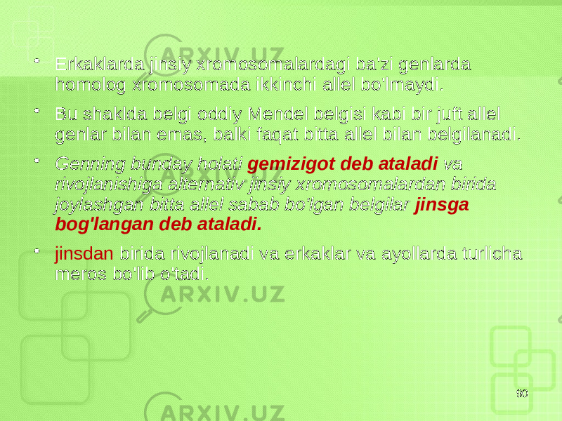 • Erkaklarda jinsiy xromosomalardagi ba&#39;zi genlarda homolog xromosomada ikkinchi allel bo&#39;lmaydi. • Bu shaklda belgi oddiy Mendel belgisi kabi bir juft allel genlar bilan emas, balki faqat bitta allel bilan belgilanadi. • Genning bunday holati gemizigot deb ataladi va rivojlanishiga alternativ jinsiy xromosomalardan birida joylashgan bitta allel sabab bo&#39;lgan belgilar jinsga bog&#39;langan deb ataladi. • jinsdan birida rivojlanadi va erkaklar va ayollarda turlicha meros bo&#39;lib o&#39;tadi. 90 