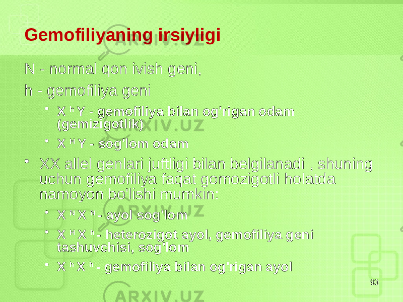 Gemofiliyaning irsiyligi N - normal qon ivish geni, h - gemofiliya geni • X h Y - gemofiliya bilan og&#39;rigan odam (gemizigotlik) • X H Y - sog&#39;lom odam • XX allel genlari juftligi bilan belgilanadi , shuning uchun gemofiliya faqat gomozigotli holatda namoyon bo&#39;lishi mumkin: • X N X N - ayol sog&#39;lom • X H X h - heterozigot ayol, gemofiliya geni tashuvchisi, sog&#39;lom • X h X h - gemofiliya bilan og&#39;rigan ayol 93 