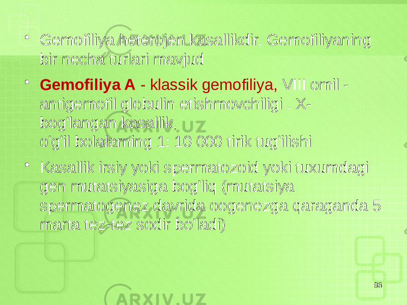 • Gemofiliya heterojen kasallikdir. Gemofiliyaning bir necha turlari mavjud • Gemofiliya A - klassik gemofiliya, VIII omil - antigemofil globulin etishmovchiligi . X- bog&#39;langan kasallik, o&#39;g&#39;il bolalarning 1: 10 000 tirik tug&#39;ilishi • Kasallik irsiy yoki spermatozoid yoki tuxumdagi gen mutatsiyasiga bog&#39;liq (mutatsiya spermatogenez davrida oogenezga qaraganda 5 marta tez-tez sodir bo&#39;ladi) 96 