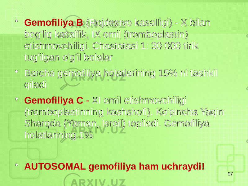 • Gemofiliya B (Rojdestvo kasalligi) - X bilan bog&#39;liq kasallik, IX omil (tromboplastin) etishmovchiligi. Chastotasi 1: 30 000 tirik tug&#39;ilgan o&#39;g&#39;il bolalar • Barcha gemofiliya holatlarining 15% ni tashkil qiladi • Gemofiliya C - XI omil etishmovchiligi (tromboplastinning kashshofi). Ko&#39;pincha Yaqin Sharqda (Yaman, Isroil) topiladi. Gemofiliya holatlarining 1% • AUTOSOMAL gemofiliya ham uchraydi! 97 