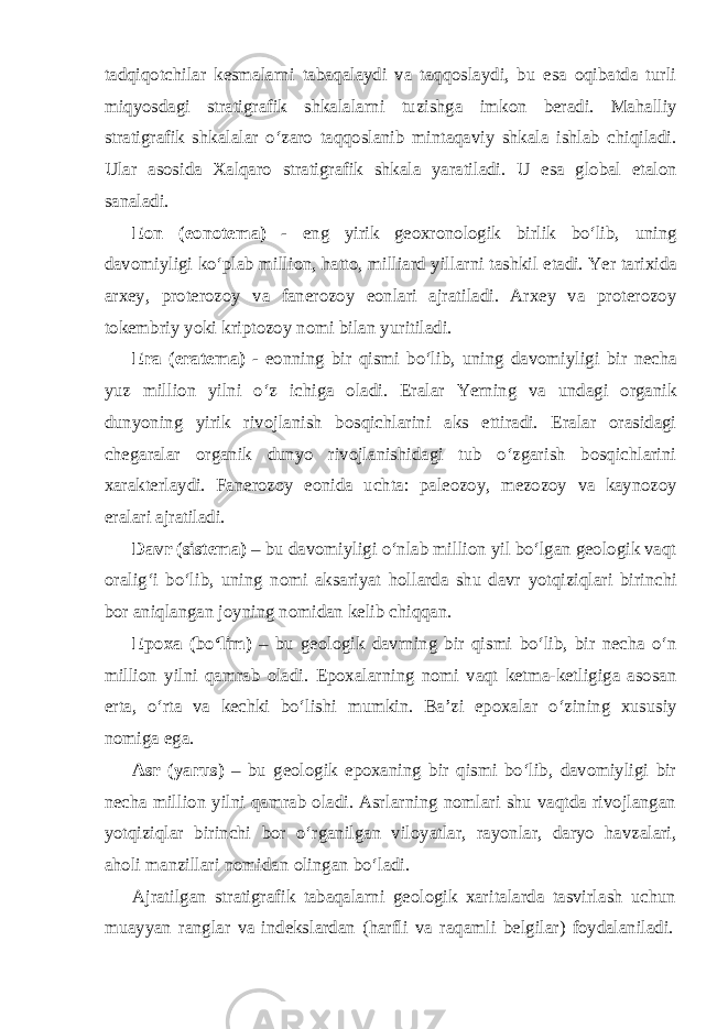 tadqiqotchilar kesmalarni tabaqalaydi va taqqoslaydi, bu esa oqibatda turli miqyosdagi stratigrafik shkalalarni tuzishga imkon beradi. Mahalliy stratigrafik shkalalar o‘zaro taqqoslanib mintaqaviy shkala ishlab chiqiladi. Ular asosida Xalqaro stratigrafik shkala yaratiladi. U esa global etalon sanaladi. Eon (eonotema) - eng yirik geoxronologik birlik bo‘lib, uning davomiyligi ko‘plab million, hatto, milliard yillarni tashkil etadi. Yer tarixida arxey, proterozoy va fanerozoy eonlari ajratiladi. Arxey va proterozoy tokembriy yoki kriptozoy nomi bilan yuritiladi. Era (eratema) - eonning bir qismi bo‘lib, uning davomiyligi bir necha yuz million yilni o‘z ichiga oladi. Eralar Yerning va undagi organik dunyoning yirik rivojlanish bosqichlarini aks ettiradi. Eralar orasidagi chegaralar organik dunyo rivojlanishidagi tub o‘zgarish bosqichlarini xarakterlaydi. Fanerozoy eonida uchta: paleozoy, mezozoy va kaynozoy eralari ajratiladi. Davr (sistema) – bu davomiyligi o‘nlab million yil bo‘lgan geologik vaqt oralig‘i bo‘lib, uning nomi aksariyat hollarda shu davr yotqiziqlari birinchi bor aniqlangan joyning nomidan kelib chiqqan. Epoxa (bo‘lim) – bu geologik davrning bir qismi bo‘lib, bir necha o‘n million yilni qamrab oladi. Epoxalarning nomi vaqt ketma-ketligiga asosan erta, o‘rta va kechki bo‘lishi mumkin. Ba’zi epoxalar o‘zining xususiy nomiga ega. Asr (yarus) – bu geologik epoxaning bir qismi bo‘lib, davomiyligi bir necha million yilni qamrab oladi. Asrlarning nomlari shu vaqtda rivojlangan yotqiziqlar birinchi bor o‘rganilgan viloyatlar, rayonlar, daryo havzalari, aholi manzillari nomidan olingan bo‘ladi. Ajratilgan stratigrafik tabaqalarni geologik xaritalarda tasvirlash uchun muayyan ranglar va indekslardan (harfli va raqamli belgilar) foydalaniladi. 