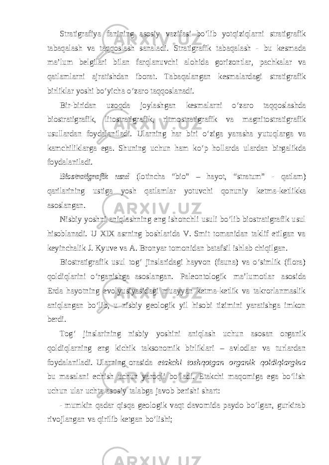 Stratigrafiya fanining asosiy vazifasi bo‘lib yotqiziqlarni stratigrafik tabaqalash va taqqoslash sanaladi. Stratigrafik tabaqalash - bu kesmada ma’lum belgilari bilan farqlanuvchi alohida gorizontlar, pachkalar va qatlamlarni ajratishdan iborat. Tabaqalangan kesmalardagi stratigrafik birliklar yoshi bo‘yicha o‘zaro taqqoslanadi. Bir-biridan uzoqda joylashgan kesmalarni o‘zaro taqqoslashda biostratigrafik, litostratigrafik, ritmostratigrafik va magnitostratigrafik usullardan foydalaniladi. Ularning har biri o‘ziga yarasha yutuqlarga va kamchiliklarga ega. Shuning uchun ham ko‘p hollarda ulardan birgalikda foydalaniladi. Biostratigrafik usul (lotincha “bio” – hayot, “stratum” - qatlam) qarilarining ustiga yosh qatlamlar yotuvchi qonuniy ketma-ketlikka asoslangan. Nisbiy yoshni aniqlashning eng ishonchli usuli bo‘lib biostratigrafik usul hisoblanadi. U XIX asrning boshlarida V. Smit tomanidan taklif etilgan va keyinchalik J. Kyuve va A. Bronyar tomonidan batafsil ishlab chiqilgan. Biostratigrafik usul tog‘ jinslaridagi hayvon (fauna) va o‘simlik (flora) qoldiqlarini o‘rganishga asoslangan. Paleontologik ma’lumotlar asosida Erda hayotning evolyusiyasidagi muayyan ketma-ketlik va takrorlanmaslik aniqlangan bo‘lib, u nisbiy geologik yil hisobi tizimini yaratishga imkon berdi. Tog‘ jinslarining nisbiy yoshini aniqlash uchun asosan organik qoldiqlarning eng kichik taksonomik birliklari – avlodlar va turlardan foydalaniladi. Ularning orasida etakchi toshqotgan organik qoldiqlargina bu masalani echish uchun yaroqli bo‘ladi. Etakchi maqomiga ega bo‘lish uchun ular uchta asosiy talabga javob berishi shart: - mumkin qadar qisqa geologik vaqt davomida paydo bo‘lgan, gurkirab rivojlangan va qirilib ketgan bo‘lishi; 