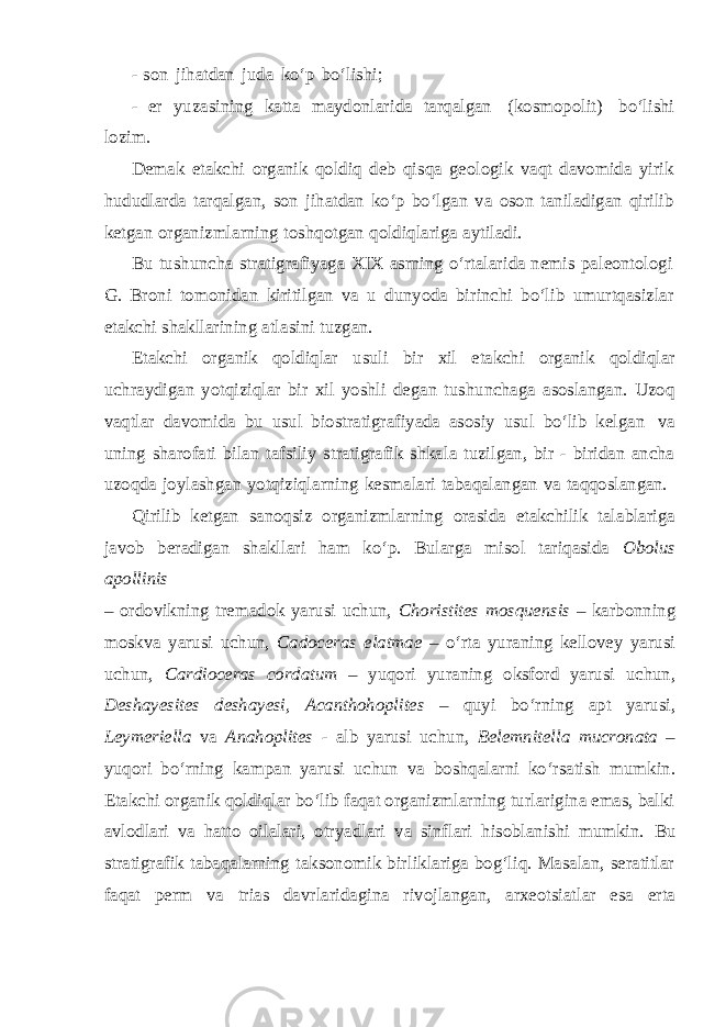 - son jihatdan juda ko‘p bo‘lishi; - er yuzasining katta maydonlarida tarqalgan (kosmopolit) bo‘lishi lozim. Demak etakchi organik qoldiq deb qisqa geologik vaqt davomida yirik hududlarda tarqalgan, son jihatdan ko‘p bo‘lgan va oson taniladigan qirilib ketgan organizmlarning toshqotgan qoldiqlariga aytiladi. Bu tushuncha stratigrafiyaga XIX asrning o‘rtalarida nemis paleontologi G. Broni tomonidan kiritilgan va u dunyoda birinchi bo‘lib umurtqasizlar etakchi shakllarining atlasini tuzgan. Etakchi organik qoldiqlar usuli bir xil etakchi organik qoldiqlar uchraydigan yotqiziqlar bir xil yoshli degan tushunchaga asoslangan. Uzoq vaqtlar davomida bu usul biostratigrafiyada asosiy usul bo‘lib kelgan va uning sharofati bilan tafsiliy stratigrafik shkala tuzilgan, bir - biridan ancha uzoqda joylashgan yotqiziqlarning kesmalari tabaqalangan va taqqoslangan. Qirilib ketgan sanoqsiz organizmlarning orasida etakchilik talablariga javob beradigan shakllari ham ko‘p. Bularga misol tariqasida Obolus apollinis – ordovikning tremadok yarusi uchun, Choristites mosquensis – karbonning moskva yarusi uchun, Cadoceras elatmae – o‘rta yuraning kellovey yarusi uchun, Cardioceras cordatum – yuqori yuraning oksford yarusi uchun, Deshayesites deshayesi, Acanthohoplites – quyi bo‘rning apt yarusi, Leymeriella va Anahoplites - alb yarusi uchun, Belemnitella mucronata – yuqori bo‘rning kampan yarusi uchun va boshqalarni ko‘rsatish mumkin. Etakchi organik qoldiqlar bo‘lib faqat organizmlarning turlarigina emas, balki avlodlari va hatto oilalari, otryadlari va sinflari hisoblanishi mumkin. Bu stratigrafik tabaqalarning taksonomik birliklariga bog‘liq. Masalan, seratitlar faqat perm va trias davrlaridagina rivojlangan, arxeotsiatlar esa erta 