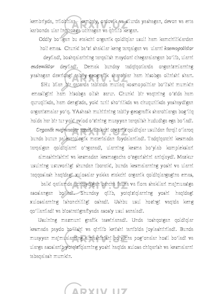 kembriyda, trilobitlar - kembriy, ordovik va silurda yashagan, devon va erta karbonda ular inqirozga uchragan va qirilib ketgan. Oddiy bo‘lgan bu etakchi organik qoldiqlar usuli ham kamchiliklardan holi emas. Chunki ba’zi shakllar keng tarqalgan va ularni kosmopolitlar deyiladi, boshqalarining tarqalish maydoni chegaralangan bo‘lib, ularni endemiklar deyiladi. Demak bunday tadqiqotlarda organizmlarning yashagan davridagi tabiiy-geografik sharoitlar ham hisobga olinishi shart. SHu bilan bir qatorda tabiatda mutlaq kosmopolitlar bo‘lishi mumkin emasligini ham hisobga olish zarur. Chunki bir vaqtning o‘zida ham quruqlikda, ham dengizda, yoki turli sho‘rlikda va chuqurlikda yashaydigan organizmalar yo‘q. YAshash muhitining tabiiy-geografik sharoitlarga bog‘liq holda har bir tur yoki avlod o‘zining muayyan tarqalish hududiga ega bo‘ladi. Organik majmualar usuli. Etakchi organik qoldiqlar usulidan farqli o‘laroq bunda butun paleontologik materialdan foydalaniladi. Tadqiqotchi kesmada tarqalgan qoldiqlarni o‘rganadi, ularning kesma bo‘ylab komplekslari almashinishini va kesmadan kesmagacha o‘zgarishini aniqlaydi. Mazkur usulning ustuvorligi shundan iboratki, bunda kesmalarning yoshi va ularni taqqoslash haqidagi xulosalar yakka etakchi organik qoldiqlargagina emas, balki qatlamda uchraydigan barcha fauna va flora shakllari majmuasiga asoslangan bo‘ladi. Shunday qilib, yotqiziqlarning yoshi haqidagi xulosalarning ishonchliligi oshadi. Ushbu usul hozirgi vaqtda keng qo‘llaniladi va biostratigrafiyada asosiy usul sanaladi. Usulning mazmuni grafik tasvirlanadi. Unda toshqotgan qoldiqlar kesmada paydo bo‘lishi va qirilib ketishi tartibida joylashtiriladi. Bunda muayyan majmualarning almashinishi bo‘yicha pog‘onalar hosil bo‘ladi va ularga asoslanib yotqiziqlarning yoshi haqida xulosa chiqarish va kesmalarni tabaqalash mumkin. 