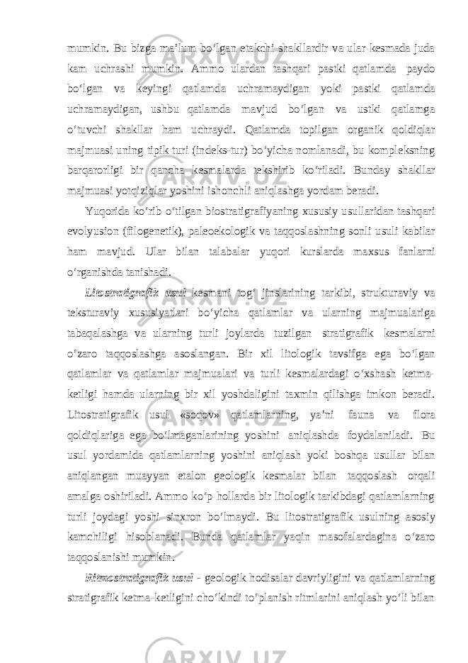 mumkin. Bu bizga ma’lum bo‘lgan etakchi shakllardir va ular kesmada juda kam uchrashi mumkin. Ammo ulardan tashqari pastki qatlamda paydo bo‘lgan va keyingi qatlamda uchramaydigan yoki pastki qatlamda uchramaydigan, ushbu qatlamda mavjud bo‘lgan va ustki qatlamga o‘tuvchi shakllar ham uchraydi. Qatlamda topilgan organik qoldiqlar majmuasi uning tipik turi (indeks-tur) bo‘yicha nomlanadi, bu kompleksning barqarorligi bir qancha kesmalarda tekshirib ko‘riladi. Bunday shakllar majmuasi yotqiziqlar yoshini ishonchli aniqlashga yordam beradi. Yuqorida ko‘rib o‘tilgan biostratigrafiyaning xususiy usullaridan tashqari evolyusion (filogenetik), paleoekologik va taqqoslashning sonli usuli kabilar ham mavjud. Ular bilan talabalar yuqori kurslarda maxsus fanlarni o‘rganishda tanishadi. Litostratigrafik usul kesmani tog‘ jinslarining tarkibi, strukturaviy va teksturaviy xususiyatlari bo‘yicha qatlamlar va ularning majmualariga tabaqalashga va ularning turli joylarda tuzilgan stratigrafik kesmalarni o‘zaro taqqoslashga asoslangan. Bir xil litologik tavsifga ega bo‘lgan qatlamlar va qatlamlar majmualari va turli kesmalardagi o‘xshash ketma- ketligi hamda ularning bir xil yoshdaligini taxmin qilishga imkon beradi. Litostratigrafik usul «soqov» qatlamlarning, ya’ni fauna va flora qoldiqlariga ega bo‘lmaganlarining yoshini aniqlashda foydalaniladi. Bu usul yordamida qatlamlarning yoshini aniqlash yoki boshqa usullar bilan aniqlangan muayyan etalon geologik kesmalar bilan taqqoslash orqali amalga oshiriladi. Ammo ko‘p hollarda bir litologik tarkibdagi qatlamlarning turli joydagi yoshi sinxron bo‘lmaydi. Bu litostratigrafik usulning asosiy kamchiligi hisoblanadi. Bunda qatlamlar yaqin masofalardagina o‘zaro taqqoslanishi mumkin. Ritmostratigrafik usul - geologik hodisalar davriyligini va qatlamlarning stratigrafik ketma-ketligini cho‘kindi to‘planish ritmlarini aniqlash yo‘li bilan 