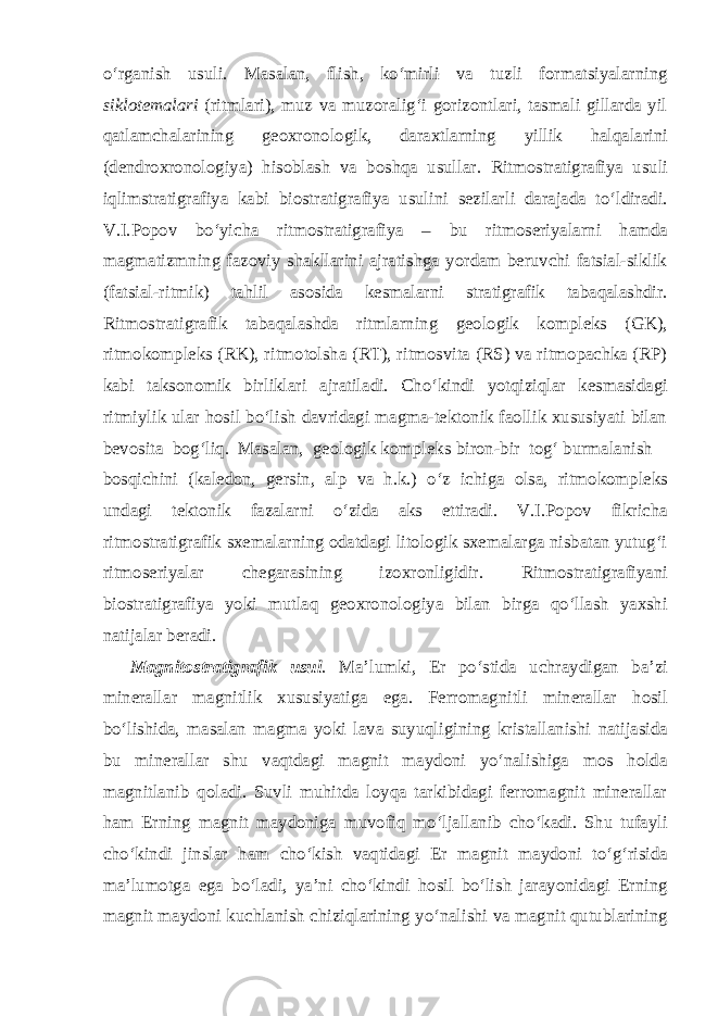 o‘rganish usuli. Masalan, flish, ko‘mirli va tuzli formatsiyalarning siklotemalari (ritmlari), muz va muzoralig‘i gorizontlari, tasmali gillarda yil qatlamchalarining geoxronologik, daraxtlarning yillik halqalarini (dendroxronologiya) hisoblash va boshqa usullar. Ritmostratigrafiya usuli iqlimstratigrafiya kabi biostratigrafiya usulini sezilarli darajada to‘ldiradi. V.I.Popov bo‘yicha ritmostratigrafiya – bu ritmoseriyalarni hamda magmatizmning fazoviy shakllarini ajratishga yordam beruvchi fatsial-siklik (fatsial-ritmik) tahlil asosida kesmalarni stratigrafik tabaqalashdir. Ritmostratigrafik tabaqalashda ritmlarning geologik kompleks (GK), ritmokompleks (RK), ritmotolsha (RT), ritmosvita (RS) va ritmopachka (RP) kabi taksonomik birliklari ajratiladi. Cho‘kindi yotqiziqlar kesmasidagi ritmiylik ular hosil bo‘lish davridagi magma-tektonik faollik xususiyati bilan bevosita bog‘liq. Masalan, geologik kompleks biron-bir tog‘ burmalanish bosqichini (kaledon, gersin, alp va h.k.) o‘z ichiga olsa, ritmokompleks undagi tektonik fazalarni o‘zida aks ettiradi. V.I.Popov fikricha ritmostratigrafik sxemalarning odatdagi litologik sxemalarga nisbatan yutug‘i ritmoseriyalar chegarasining izoxronligidir. Ritmostratigrafiyani biostratigrafiya yoki mutlaq geoxronologiya bilan birga qo‘llash yaxshi natijalar beradi. Magnitostratigrafik usul . Ma’lumki, Er po‘stida uchraydigan ba’zi minerallar magnitlik xususiyatiga ega. Ferromagnitli minerallar hosil bo‘lishida, masalan magma yoki lava suyuqligining kristallanishi natijasida bu minerallar shu vaqtdagi magnit maydoni yo‘nalishiga mos holda magnitlanib qoladi. Suvli muhitda loyqa tarkibidagi ferromagnit minerallar ham Erning magnit maydoniga muvofiq mo‘ljallanib cho‘kadi. Shu tufayli cho‘kindi jinslar ham cho‘kish vaqtidagi Er magnit maydoni to‘g‘risida ma’lumotga ega bo‘ladi, ya’ni cho‘kindi hosil bo‘lish jarayonidagi Erning magnit maydoni kuchlanish chiziqlarining yo‘nalishi va magnit qutublarining 