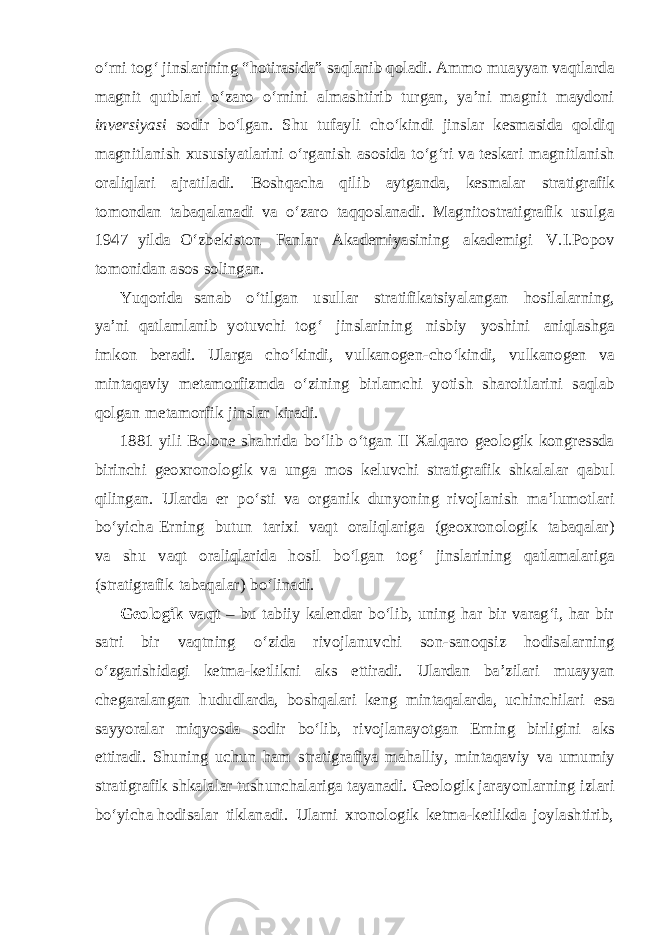 o‘rni tog‘ jinslarining “hotirasida” saqlanib qoladi. Ammo muayyan vaqtlarda magnit qutblari o‘zaro o‘rnini almashtirib turgan, ya’ni magnit maydoni inversiyasi sodir bo‘lgan. Shu tufayli cho‘kindi jinslar kesmasida qoldiq magnitlanish xususiyatlarini o‘rganish asosida to‘g‘ri va teskari magnitlanish oraliqlari ajratiladi. Boshqacha qilib aytganda, kesmalar stratigrafik tomondan tabaqalanadi va o‘zaro taqqoslanadi. Magnitostratigrafik usulga 1947 yilda O‘zbekiston Fanlar Akademiyasining akademigi V.I.Popov tomonidan asos solingan. Yuqorida sanab o‘tilgan usullar stratifikatsiyalangan hosilalarning, ya’ni qatlamlanib yotuvchi tog‘ jinslarining nisbiy yoshini aniqlashga imkon beradi. Ularga cho‘kindi, vulkanogen-cho‘kindi, vulkanogen va mintaqaviy metamorfizmda o‘zining birlamchi yotish sharoitlarini saqlab qolgan metamorfik jinslar kiradi. 1881 yili Bolone shahrida bo‘lib o‘tgan II Xalqaro geologik kongressda birinchi geoxronologik va unga mos keluvchi stratigrafik shkalalar qabul qilingan. Ularda er po‘sti va organik dunyoning rivojlanish ma’lumotlari bo‘yicha Erning butun tarixi vaqt oraliqlariga (geoxronologik tabaqalar) va shu vaqt oraliqlarida hosil bo‘lgan tog‘ jinslarining qatlamalariga (stratigrafik tabaqalar) bo‘linadi. Geologik vaqt – bu tabiiy kalendar bo‘lib, uning har bir varag‘i, har bir satri bir vaqtning o‘zida rivojlanuvchi son-sanoqsiz hodisalarning o‘zgarishidagi ketma-ketlikni aks ettiradi. Ulardan ba’zilari muayyan chegaralangan hududlarda, boshqalari keng mintaqalarda, uchinchilari esa sayyoralar miqyosda sodir bo‘lib, rivojlanayotgan Erning birligini aks ettiradi. Shuning uchun ham stratigrafiya mahalliy, mintaqaviy va umumiy stratigrafik shkalalar tushunchalariga tayanadi. Geologik jarayonlarning izlari bo‘yicha hodisalar tiklanadi. Ularni xronologik ketma-ketlikda joylashtirib, 