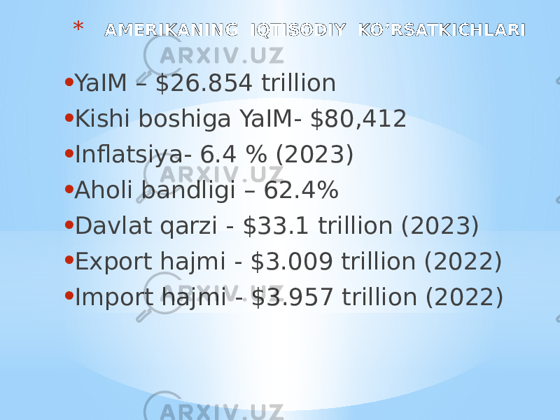* AMERIKANING IQTISODIY KO’RSATKICHLARI • YaIM – $26.854 trillion • Kishi boshiga YaIM- $80,412 • Inflatsiya- 6.4 % (2023) • Aholi bandligi – 62.4% • Davlat qarzi - $33.1 trillion (2023) • Export hajmi - $3.009 trillion (2022) • Import hajmi - $3.957 trillion (2022) 