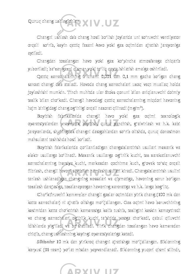 Quruq chang ushlagichlar Changni ushlash deb chang hosil bo‘lish joylarida uni so‘ruvchi ventilyator orqali so‘rib, keyin qattiq fazani h avo yoki gaz oqimidan ajratish jarayoniga aytiladi. Changdan tozalangan havo yoki gaz ko‘pincha atmosferaga chiqarib yuboriladi; ba’zan gazni qisman yoki to‘liq qayta ishlatish amalga oshiriladi. Qattiq zarrachalarining o‘lchami 0,001 dan 0,1 mm gacha bo‘lgan chang sanoat changi deb ataladi. Havoda chang zarrachalari uzoq vaqt muallaq holda joylashishi mumkin. Tinch muhitda ular Stoks qonuni bilan aniqlanuvchi doimiy tezlik bilan cho‘kadi. Changli havodagi qattiq zarrachalarning miqdori havoning hajm birligidagi chang og‘irligi orqali nazorat qilinadi (mg/m 3 ). Boyitish fabrikalarida changli havo yoki gaz oqimi texnologik operatsiyalardan pnevmatik boyitish, quruq yanchish, g‘alvirlash va h.k. kabi jarayonlarda, shuningdek changni dastgohlardan so‘rib olishda, quruq donasimon mahsulotni tashishda hosil bo‘ladi. Boyitish fabrikalarida qo‘llaniladigan changsizlantirish usullari mexanik va elektr usullarga bo‘linadi. Mexanik usullarga og‘irlik kuchi, tez xarakatlanuvchi zarrachalarning inersiya kuchi, markazdan qochirma kuch, g‘ovak to‘siq orqali filtrlash, changli havoni suv bilan namlash usullari kiradi. Changsizlantirish usulini tanlash ushlanadigan changning xossalari va qiymatiga, havoning zarur bo‘lgan tozalash darajasiga, tozalanayotgan havoning xaroratiga va h.k. larga bog‘liq. Cho‘ktiruvchi kameralar changli gazlar oqimidan yirik chang (100 mk dan katta zarrachalar) ni ajratib olishga mo‘ljallangan. Gaz oqimi havo beruvchining kesimidan katta cho‘ktirish kamerasiga kelib tushib, tezligini keskin kamaytiradi va chang zarrachalari og‘irlik kuchi ta’sirida pastga cho‘kadi, qabul qiluvchi idishlarda yig‘iladi va bo‘shatiladi. Yirik changdan tozalangan havo kameradan chiqib, chang ushlashning keyingi operatsiyalariga ketadi. Siklonlar 10 mk dan yirikroq changni ajratishga mo‘ljallangan. Siklonning korpusi (91-rasm) po‘lat misdan payvandlanadi. Siklonning yuqori qismi silindr, 