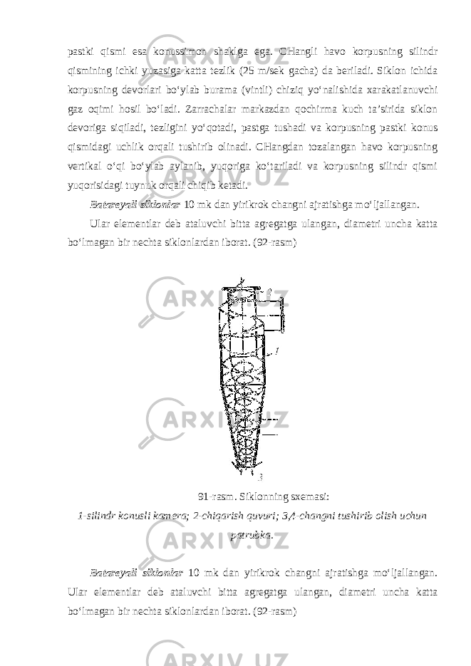 pastki qismi esa konussimon shaklga ega. CHangli havo korpusning silindr qismining ichki yuzasiga katta tezlik (25 m/sek gacha) da beriladi. Siklon ichida korpusning devorlari bo‘ylab burama (vintli) chiziq yo‘nalishida xarakatlanuvchi gaz oqimi hosil bo‘ladi. Zarrachalar markazdan qochirma kuch ta’sirida siklon devoriga siqiladi, tezligini yo‘qotadi, pastga tushadi va korpusning pastki konus qismidagi uchlik orqali tushirib olinadi. CHangdan tozalangan havo korpusning vertikal o‘qi bo‘ylab aylanib, yuqoriga ko‘tariladi va korpusning silindr qismi yuqorisidagi tuynuk orqali chiqib ketadi. Batareyali siklonlar 10 mk dan yirikrok changni ajratishga mo‘ljallangan. Ular elementlar deb ataluvchi bitta agregatga ulangan, diametri uncha katta bo‘lmagan bir nechta siklonlardan iborat. (92-rasm) 91-rasm. Siklonning sxemasi: 1-silindr konusli kamera; 2-chiqarish quvuri; 3,4-changni tushirib olish uchun patrubka. Batareyali siklonlar 10 mk dan yirikrok changni ajratishga mo‘ljallangan. Ular elementlar deb ataluvchi bitta agregatga ulangan, diametri uncha katta bo‘lmagan bir nechta siklonlardan iborat. (92-rasm) 
