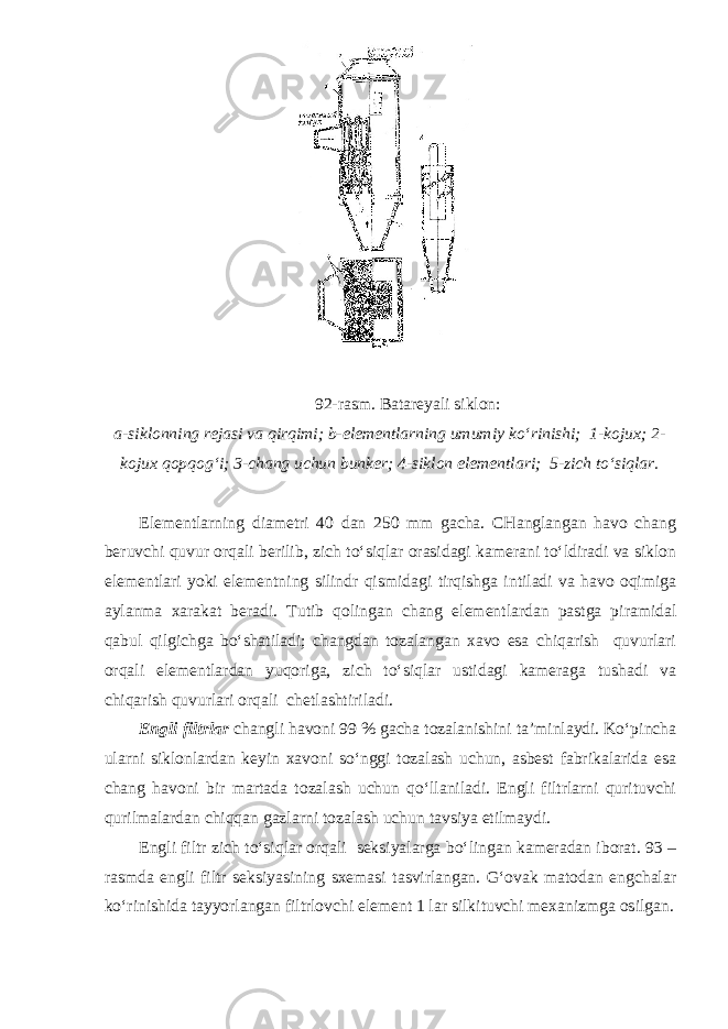  92-rasm. Batareyali siklon: a-siklonning rejasi va qirqimi; b-elementlarning umumiy ko‘rinishi; 1-kojux; 2- kojux qopqog‘i; 3-chang uchun bunker; 4-siklon elementlari; 5-zich to‘siqlar. Elementlarning diametri 40 dan 250 mm gacha. CHanglangan havo chang beruvchi quvur orqali berilib, zich to‘siqlar orasidagi kamerani to‘ldiradi va siklon elementlari yoki elementning silindr qismidagi tirqishga intiladi va havo oqimiga aylanma xarakat beradi. Tutib qolingan chang elementlardan pastga piramidal qabul qilgichga bo‘shatiladi; changdan tozalangan xavo esa chiqarish quvurlari orqali elementlardan yuqoriga, zich to‘siqlar ustidagi kameraga tushadi va chiqarish quvurlari orqali chetlashtiriladi. Engli filtrlar changli havoni 99 % gacha tozalanishini ta’minlaydi. Ko‘pincha ularni siklonlardan keyin xavoni so‘nggi tozalash uchun, asbest fabrikalarida esa chang havoni bir martada tozalash uchun qo‘llaniladi. Engli filtrlarni qurituvchi qurilmalardan chiqqan gazlarni tozalash uchun tavsiya etilmaydi. Engli filtr zich to‘siqlar orqali seksiyalarga bo‘lingan kameradan iborat. 93 – rasmda engli filtr seksiyasining sxemasi tasvirlangan. G‘ovak matodan engchalar ko‘rinishida tayyorlangan filtrlovchi element 1 lar silkituvchi mexanizmga osilgan. 