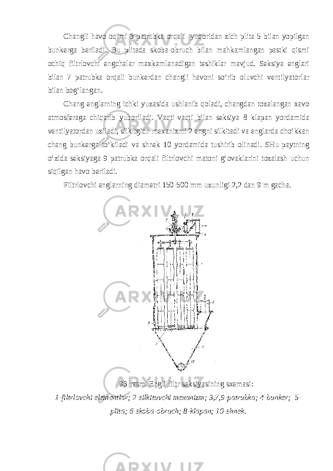 Changli havo oqimi 3 patrubka orqali yuqoridan zich plita 5 bilan yopilgan bunkerga beriladi. Bu plitada skoba-obruch bilan mahkamlangan pastki qismi ochiq filtrlovchi engchalar maxkamlanadigan teshiklar mavjud. Seksiya englari bilan 7 patrubka orqali bunkerdan changli havoni so‘rib oluvchi ventilyatorlar bilan bog‘langan. Chang englarning ichki yuzasida ushlanib qoladi, changdan tozalangan xavo atmosferaga chiqarib yuboriladi. Vaqti-vaqti bilan seksiya 8 klapan yordamida ventilyatordan uziladi, silkitgich mexanizmi 2 engni silkitadi va englarda cho‘kkan chang bunkerga to‘kiladi va shnek 10 yordamida tushirib olinadi. SHu paytning o‘zida seksiyaga 9 patrubka orqali filtrlovchi matoni g‘ovaklarini tozalash uchun siqilgan havo beriladi. Filtrlovchi englarning diametri 150-500 mm uzunligi 2,2 dan 9 m gacha. 93-rasm. Engli filtr seksiyasining sxemasi: 1-filtrlovchi elementlar; 2-silkituvchi mexanizm; 3,7,9-patrubka; 4-bunker; 5- plita; 6-skoba-obruch; 8-klapan; 10-shnek. 