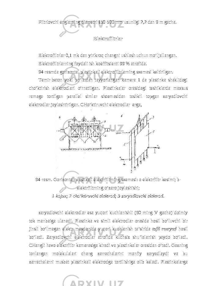Filtrlovchi englarning diametri 150-500 mm uzunligi 2,2 dan 9 m gacha. Elektrofiltrlar Elektrofiltrlar 0,1 mk dan yirikroq changni ushlash uchun mo‘ljallangan. Elektrofiltrlarning foydali ish koeffitsienti 99 % atrofida. 94-rasmda gorizontal plastinkali elektrofiltrlarning sxemasi keltirilgan. Temir-beton yoki po‘latdan tayyorlangan kamera 1 da plastinka shaklidagi cho‘ktirish elektrodlari o‘rnatilgan. Plastinkalar orasidagi teshiklarda maxsus ramaga tortilgan parallel simlar sistemasidan tashkil topgan zaryadlovchi elektrodlar joylashtirilgan. CHo‘ktiruvchi elektrodlar erga, 94-rasm. Gorizontal plastikali elektrfiltrning sxemasi: a-elektrfiltr kesimi; b- elektrfiltrning o‘zaro joylashishi; 1-kojux; 2-cho‘ktiruvchi elektrod; 3-zaryadlovchi elektrod. zaryadlovchi elektrodlar esa yuqori kuchlanishli (60 ming V gacha) doimiy tok manbaiga ulanadi. Plastinka va simli elektrodlar orasida hosil bo‘luvchi bir jinsli bo‘lmagan elektr maydonida yuqori kuchlanish ta’sirida tojli razryad hosil bo‘ladi. Zaryadlovchi elektrodlar atrofida kuchsiz shu’lalanish paydo bo‘ladi. CHangli havo elektrfiltr kamerasiga kiradi va plastinkalar orasidan o‘tadi. Gazning ionlangan molekulalari chang zarrachalarini manfiy zaryadlaydi va bu zarrachalarni musbat plastinkali elektrodga tortilishiga olib keladi. Plastinkalarga 