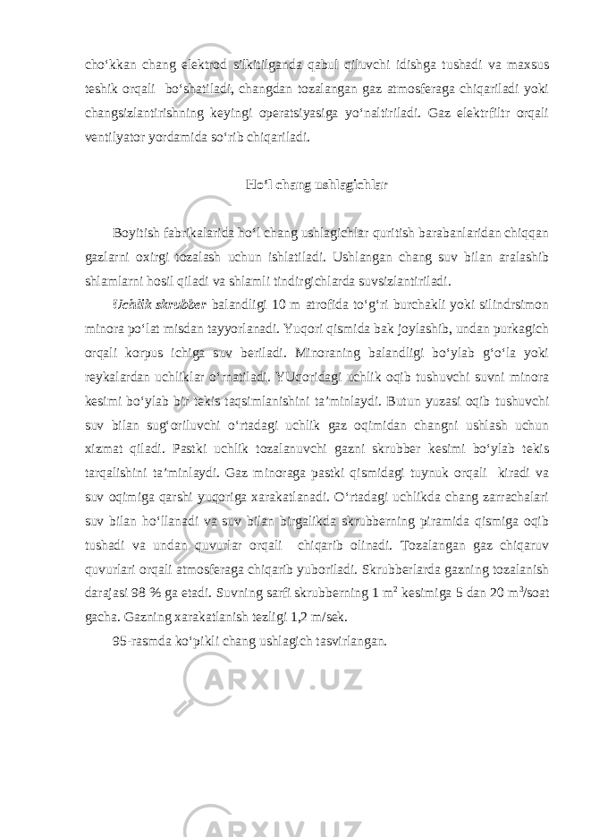 cho‘kkan chang elektrod silkitilganda qabul qiluvchi idishga tushadi va maxsus teshik orqali bo‘shatiladi, changdan tozalangan gaz atmosferaga chiqariladi yoki changsizlantirishning keyingi operatsiyasiga yo‘naltiriladi. Gaz elektrfiltr orqali ventilyator yordamida so‘rib chiqariladi. Ho‘l chang ushlagichlar Boyitish fabrikalarida ho‘l chang ushlagichlar quritish barabanlaridan chiqqan gazlarni oxirgi tozalash uchun ishlatiladi. Ushlangan chang suv bilan aralashib shlamlarni hosil qiladi va shlamli tindirgichlarda suvsizlantiriladi. Uchlik skrubber balandligi 10 m atrofida to‘g‘ri burchakli yoki silindrsimon minora po‘lat misdan tayyorlanadi. Yuqori qismida bak joylashib, undan purkagich orqali korpus ichiga suv beriladi. Minoraning balandligi bo‘ylab g‘o‘la yoki reykalardan uchliklar o‘rnatiladi. YUqoridagi uchlik oqib tushuvchi suvni minora kesimi bo‘ylab bir tekis taqsimlanishini ta’minlaydi. Butun yuzasi oqib tushuvchi suv bilan sug‘oriluvchi o‘rtadagi uchlik gaz oqimidan changni ushlash uchun xizmat qiladi. Pastki uchlik tozalanuvchi gazni skrubber kesimi bo‘ylab tekis tarqalishini ta’minlaydi. Gaz minoraga pastki qismidagi tuynuk orqali kiradi va suv oqimiga qarshi yuqoriga xarakatlanadi. O‘rtadagi uchlikda chang zarrachalari suv bilan ho‘llanadi va suv bilan birgalikda skrubberning piramida qismiga oqib tushadi va undan quvurlar orqali chiqarib olinadi. Tozalangan gaz chiqaruv quvurlari orqali atmosferaga chiqarib yuboriladi. Skrubberlarda gazning tozalanish darajasi 98 % ga etadi. Suvning sarfi skrubberning 1 m 2 kesimiga 5 dan 20 m 3 /soat gacha. Gazning xarakatlanish tezligi 1,2 m/sek. 95-rasmda ko‘pikli chang ushlagich tasvirlangan. 