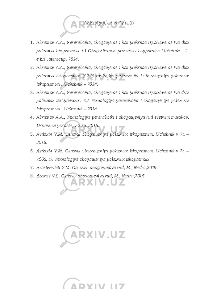 Adabiyotlar ro’yhati: 1. Abramov A.A., Pererabotka, oboga щ enie i kompleksnoe ispolzovanie tverd ы x polezn ы x iskopaem ы x. t.1 Obogatiteln ы e protsess ы i apparat ы : Uchebnik – 2- e izd., stereotip. 2014. 2. Abramov A.A., Pererabotka, oboga щ enie i kompleksnoe ispolzovanie tverd ы x polezn ы x iskopaem ы x. T.2 Texnologiya pererabotki i obogaщeniya poleznыx iskopaemыx : Uchebnik – 2014. 3. Abramov A.A., Pererabotka, obogaщenie i kompleksnoe ispolzovanie tverdыx poleznыx iskopaemыx. T.2 Texnologiya pererabotki i obogaщeniya poleznыx iskopaemыx : Uchebnik – 2014. 4. Abramov A.A., Texnologiya pererabotki i oboga щ eniya rud svetn ы x metallov. Uchebnoe posobie, v 2 kn. 2015. 5. Avdoxin V.M. Osnovы obogaщeniya poleznыx iskopaemыx. Uchebnik v 2t. – 2016. 6. Avdoxin V.M. Osnovы obogaщeniya poleznыx iskopaemыx. Uchebnik v 2t. – 2006. t2. Texnologiya obogaщeniya poleznыx iskopaemыx. 7. Arashkevich V.M. Osnovы obogaщeniya rud, M., Nedra,2019. 8. Egorov V.L. Osnov ы oboga щ eniya rud, M., Nedra,2016 