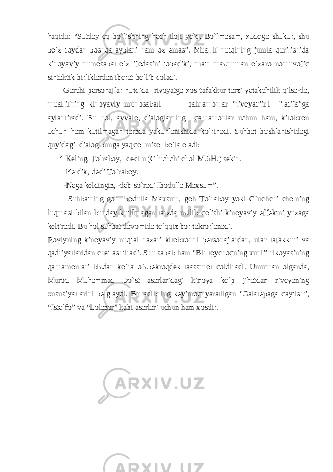 haqida: “Sutday oq bo`lishning hech iloji yo`q. Bo`lmasam, xudoga shukur, shu bo`z toydan boshqa ayblari ham oz emas”. Muallif nutqining jumla qurilishida kinoyaviy munosabat o`z ifodasini topadiki, matn mazmunan o`zaro nomuvofiq sintaktik birliklardan iborat bo`lib qoladi. Garchi personajlar nutqida rivoyatga xos tafakkur tarzi yetakchilik qilsa-da, muallifning kinoyaviy munosabati qahramonlar “rivoyat”ini “latifa”ga aylantiradi. Bu hol, avvalo, dialoglarning qahramonlar uchun ham, kitobxon uchun ham kutilmagan tarzda yakunlanishida ko`rinadi. Suhbat boshlanishidagi quyidagi dialog bunga yaqqol misol bo`la oladi: “-Keling, To`raboy, -dedi u (G`uchchi chol-M.SH.) sekin. -Keldik,-dedi To`raboy. -Nega keldingiz, -deb so`radi Ibodulla Maxsum”. Suhbatning goh Ibodulla Maxsum, goh To`raboy yoki G`uchchi cholning luqmasi bilan bunday kutilmagan tarzda uzilib qolishi kinoyaviy effektni yuzaga keltiradi. Bu hol suhbat davomida to`qqiz bor takrorlanadi. Roviyning kinoyaviy nuqtai nazari kitobxonni personajlardan, ular tafakkuri va qadriyatlaridan chetlashtiradi. Shu sabab ham “Bir toychoqning xuni” hikoyasining qahramonlari bizdan ko`ra o`zbekroqdek taassurot qoldiradi. Umuman olganda, Murod Muhammad Do`st asarlaridagi kinoya ko`p jihatdan rivoyaning xususiyatlarini belglaydi. Bu adibning keyinroq yaratilgan “Galatepaga qaytish”, “Iste`fo” va “Lolazor” kabi asarlari uchun ham xosdir. 